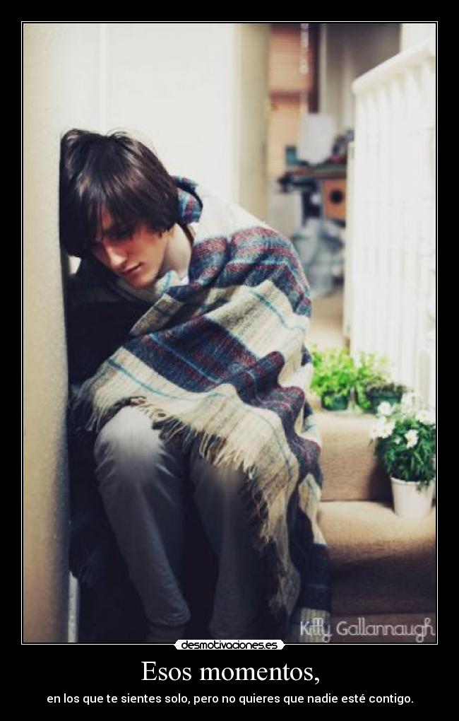 Esos momentos, - en los que te sientes solo, pero no quieres que nadie esté contigo.