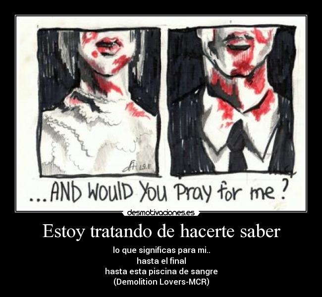 Estoy tratando de hacerte saber - lo que significas para mi..
hasta el final
hasta esta piscina de sangre
(Demolition Lovers-MCR)