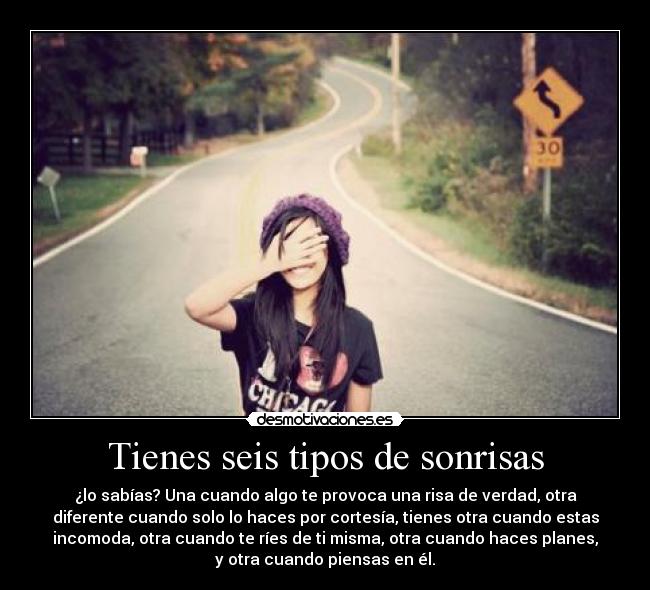 Tienes seis tipos de sonrisas - ¿lo sabías? Una cuando algo te provoca una risa de verdad, otra
diferente cuando solo lo haces por cortesía, tienes otra cuando estas
incomoda, otra cuando te ríes de ti misma, otra cuando haces planes,
y otra cuando piensas en él.