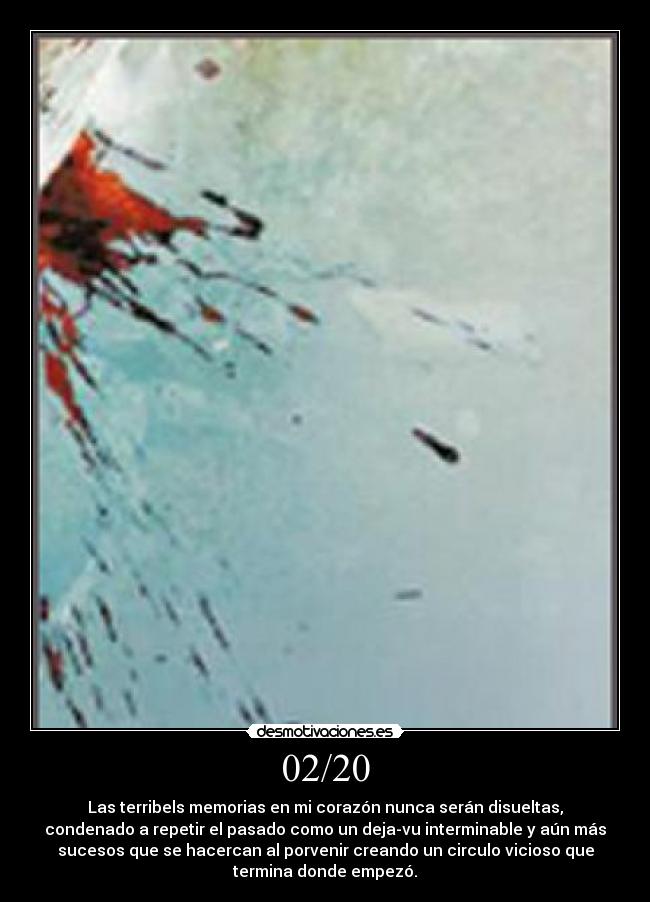 02/20 - Las terribels memorias en mi corazón nunca serán disueltas,
condenado a repetir el pasado como un deja-vu interminable y aún más
sucesos que se hacercan al porvenir creando un circulo vicioso que
termina donde empezó.