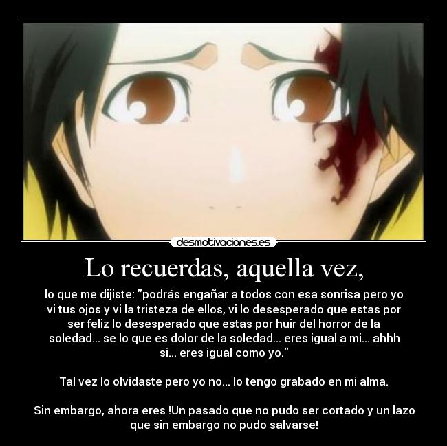 Lo recuerdas, aquella vez, - lo que me dijiste: podrás engañar a todos con esa sonrisa pero yo
vi tus ojos y vi la tristeza de ellos, vi lo desesperado que estas por
ser feliz lo desesperado que estas por huir del horror de la
soledad... se lo que es dolor de la soledad... eres igual a mi... ahhh
si... eres igual como yo.
Tal vez lo olvidaste pero yo no... lo tengo grabado en mi alma.
Sin embargo, ahora eres !Un pasado que no pudo ser cortado y un lazo
que sin embargo no pudo salvarse!