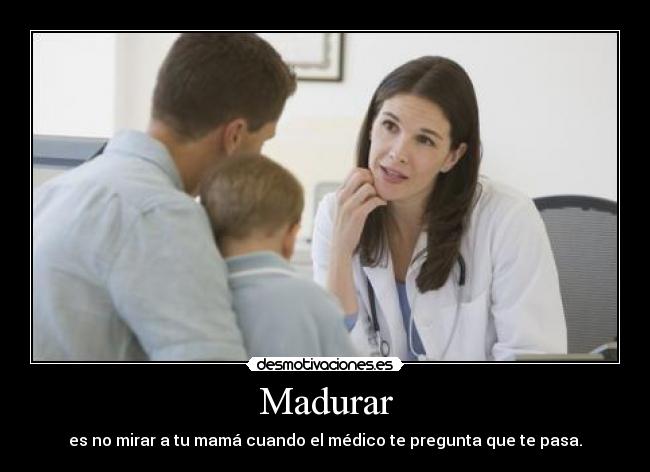 Madurar - es no mirar a tu mamá cuando el médico te pregunta que te pasa.