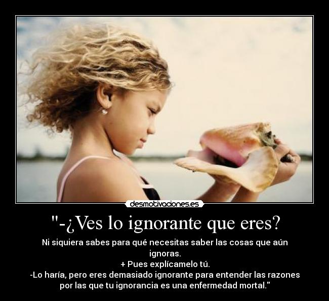 -¿Ves lo ignorante que eres? - Ni siquiera sabes para qué necesitas saber las cosas que aún
ignoras.
+ Pues explícamelo tú.
-Lo haría, pero eres demasiado ignorante para entender las razones
por las que tu ignorancia es una enfermedad mortal.