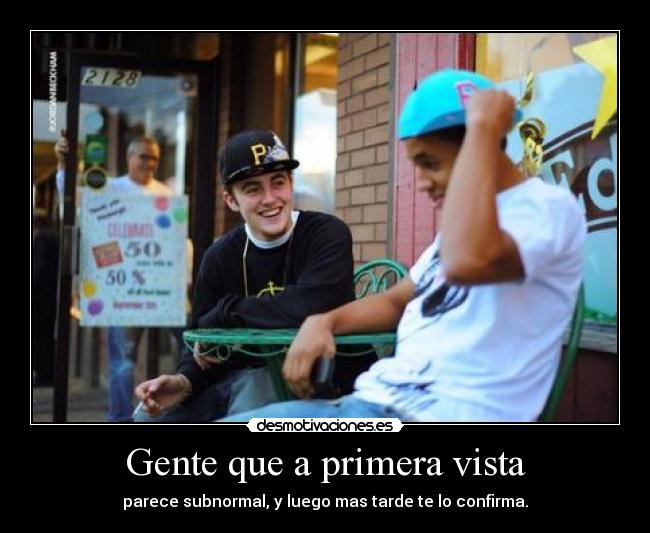 Gente que a primera vista - parece subnormal, y luego mas tarde te lo confirma.