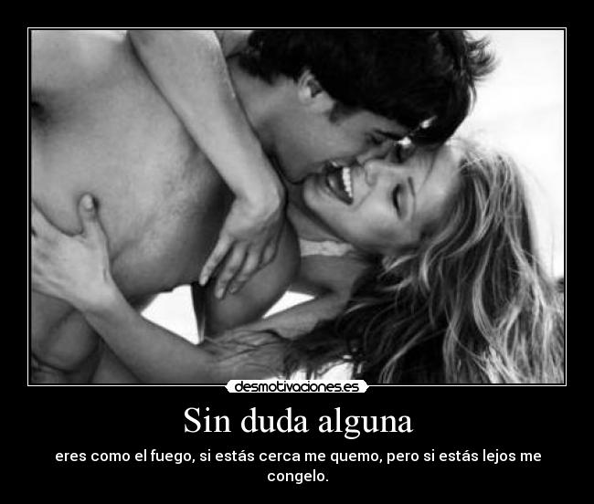 Sin duda alguna - eres como el fuego, si estás cerca me quemo, pero si estás lejos me congelo.