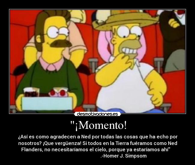 ¡Momento! - ¿Así es como agradecen a Ned por todas las cosas que ha echo por
nosotros? ¡Que vergüenza! Si todos en la Tierra fuéramos como Ned
Flanders, no necesitaríamos el cielo, porque ya estaríamos ahí
.-Homer J. Simpsom