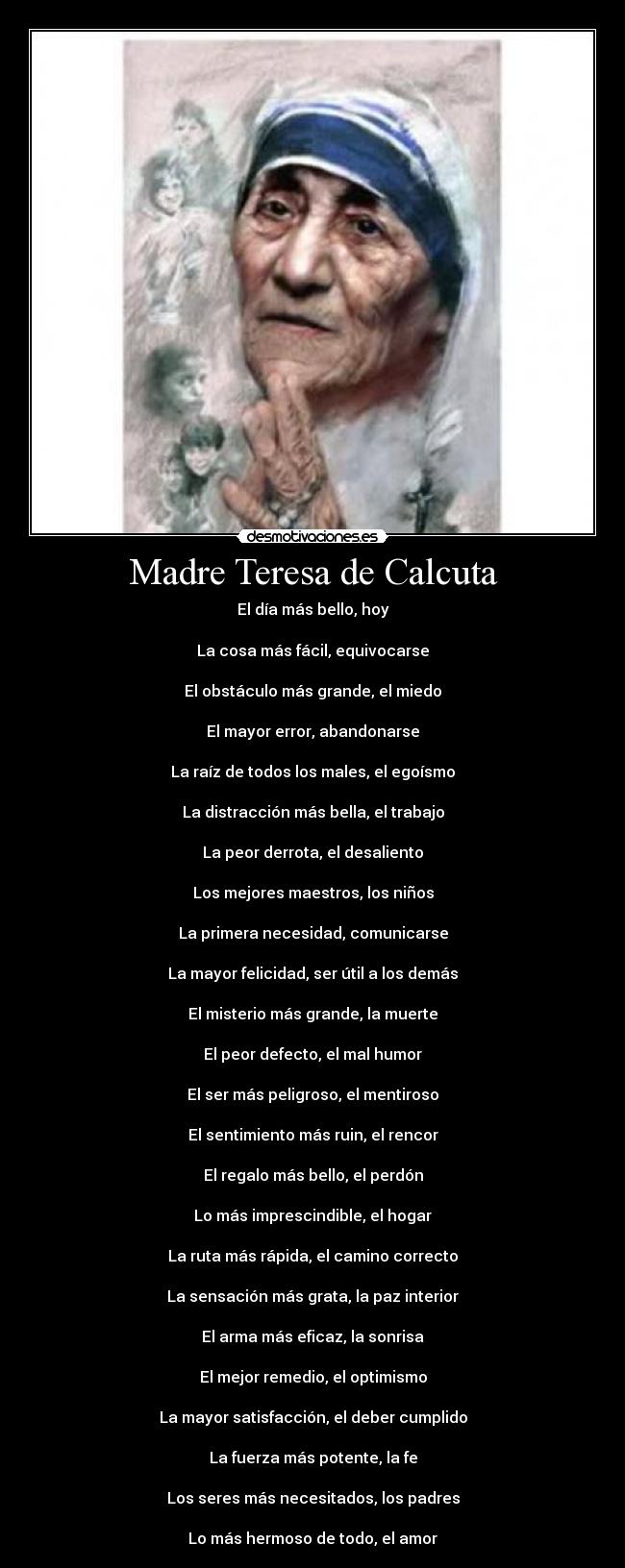 Madre Teresa de Calcuta - El día más bello, hoy
La cosa más fácil, equivocarse
El obstáculo más grande, el miedo
El mayor error, abandonarse
La raíz de todos los males, el egoísmo
La distracción más bella, el trabajo
La peor derrota, el desaliento
Los mejores maestros, los niños
La primera necesidad, comunicarse
La mayor felicidad, ser útil a los demás
El misterio más grande, la muerte
El peor defecto, el mal humor
El ser más peligroso, el mentiroso
El sentimiento más ruin, el rencor
El regalo más bello, el perdón
Lo más imprescindible, el hogar
La ruta más rápida, el camino correcto
La sensación más grata, la paz interior
El arma más eficaz, la sonrisa
El mejor remedio, el optimismo
La mayor satisfacción, el deber cumplido
La fuerza más potente, la fe
Los seres más necesitados, los padres
Lo más hermoso de todo, el amor