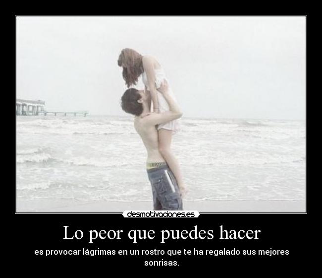 Lo peor que puedes hacer - es provocar lágrimas en un rostro que te ha regalado sus mejores sonrisas.