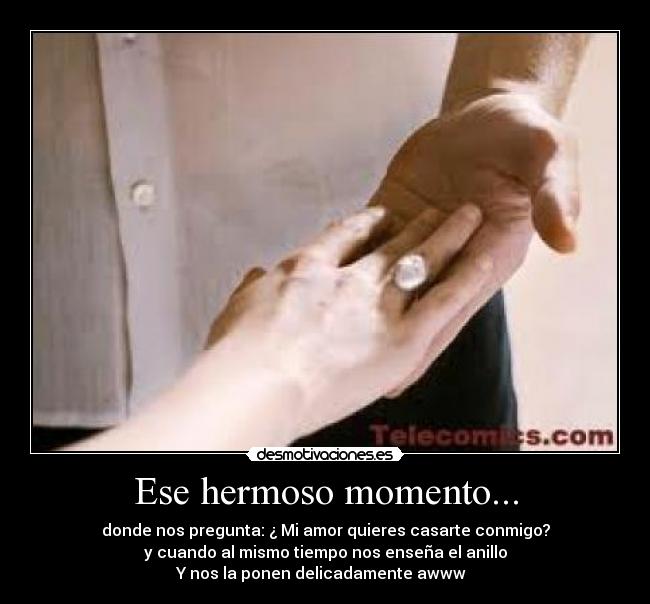 Ese hermoso momento... - donde nos pregunta: ¿ Mi amor quieres casarte conmigo?
y cuando al mismo tiempo nos enseña el anillo
Y nos la ponen delicadamente awww♥♥♥