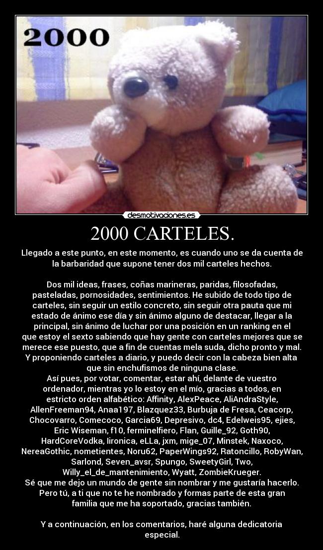 2000 CARTELES. - Llegado a este punto, en este momento, es cuando uno se da cuenta de
la barbaridad que supone tener dos mil carteles hechos.
Dos mil ideas, frases, coñas marineras, paridas, filosofadas,
pasteladas, pornosidades, sentimientos. He subido de todo tipo de
carteles, sin seguir un estilo concreto, sin seguir otra pauta que mi
estado de ánimo ese día y sin ánimo alguno de destacar, llegar a la
principal, sin ánimo de luchar por una posición en un ranking en el
que estoy el sexto sabiendo que hay gente con carteles mejores que se
merece ese puesto, que a fin de cuentas mela suda, dicho pronto y mal.
Y proponiendo carteles a diario, y puedo decir con la cabeza bien alta
que sin enchufismos de ninguna clase.
Así pues, por votar, comentar, estar ahí, delante de vuestro
ordenador, mientras yo lo estoy en el mío, gracias a todos, en
estricto orden alfabético: Affinity, AlexPeace, AliAndraStyle,
AllenFreeman94, Anaa197, Blazquez33, Burbuja de Fresa, Ceacorp,
Chocovarro, Comecoco, Garcia69, Depresivo, dc4, Edelweis95, ejies,
Eric Wiseman, f10, ferminelfiero, Flan, Guille_92, Goth90,
HardCoreVodka, Iironica, eLLa, jxm, mige_07, Minstek, Naxoco,
NereaGothic, nometientes, Noru62, PaperWings92, Ratoncillo, RobyWan,
Sarlond, Seven_avsr, Spungo, SweetyGirl, Two,
Willy_el_de_mantenimiento, Wyatt, ZombieKrueger.
Sé que me dejo un mundo de gente sin nombrar y me gustaría hacerlo.
Pero tú, a ti que no te he nombrado y formas parte de esta gran
familia que me ha soportado, gracias también.
Y a continuación, en los comentarios, haré alguna dedicatoria
especial.