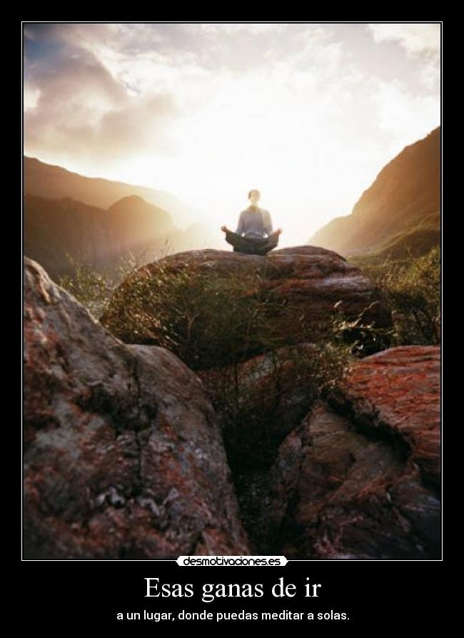 Esas ganas de ir - a un lugar, donde puedas meditar a solas.