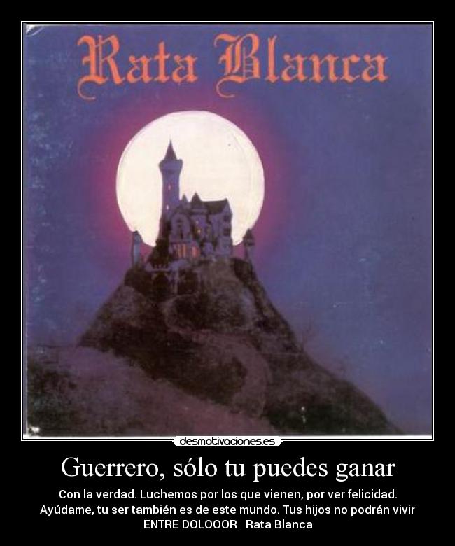 Guerrero, sólo tu puedes ganar - Con la verdad. Luchemos por los que vienen, por ver felicidad.
Ayúdame, tu ser también es de este mundo. Tus hijos no podrán vivir
ENTRE DOLOOOR ♫ Rata Blanca