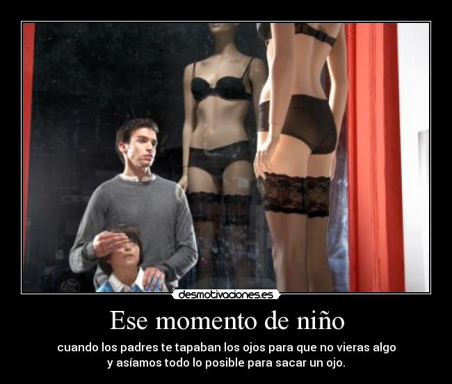 Ese momento de niño - cuando los padres te tapaban los ojos para que no vieras algo
y asíamos todo lo posible para sacar un ojo.