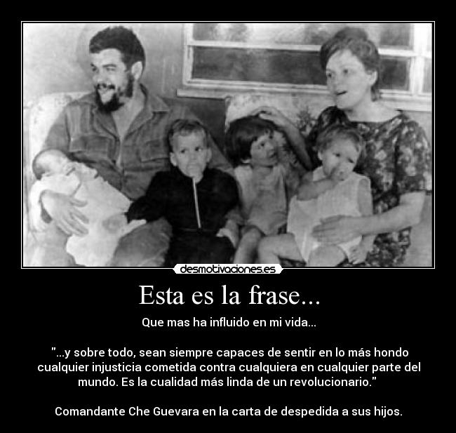 Esta es la frase... - Que mas ha influido en mi vida...
...y sobre todo, sean siempre capaces de sentir en lo más hondo
cualquier injusticia cometida contra cualquiera en cualquier parte del
mundo. Es la cualidad más linda de un revolucionario.
Comandante Che Guevara en la carta de despedida a sus hijos.