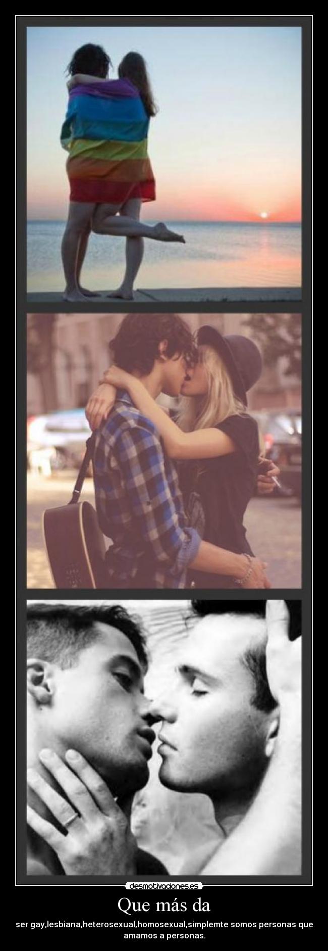 Que más da - ser gay,lesbiana,heterosexual,homosexual,simplemte somos personas que
amamos a personas.