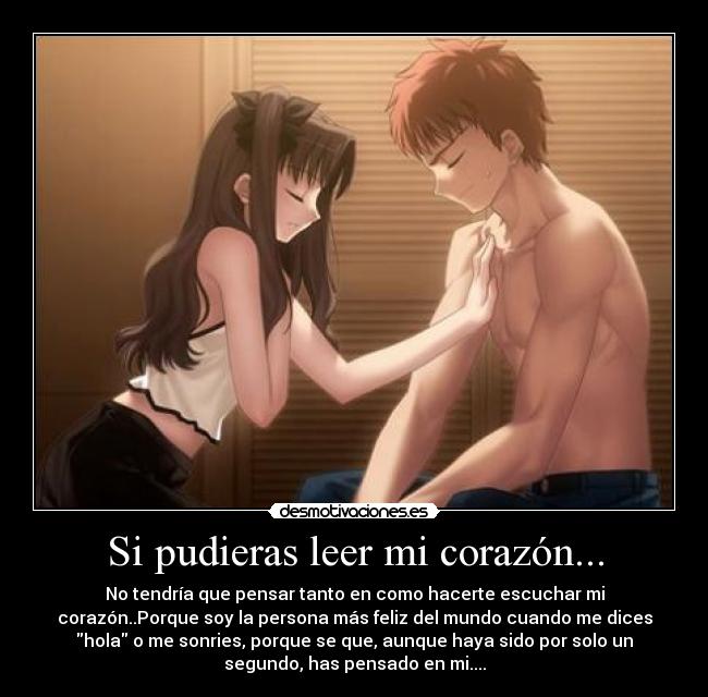 Si pudieras leer mi corazón... - No tendría que pensar tanto en como hacerte escuchar mi
corazón..Porque soy la persona más feliz del mundo cuando me dices
hola o me sonries, porque se que, aunque haya sido por solo un
segundo, has pensado en mi....