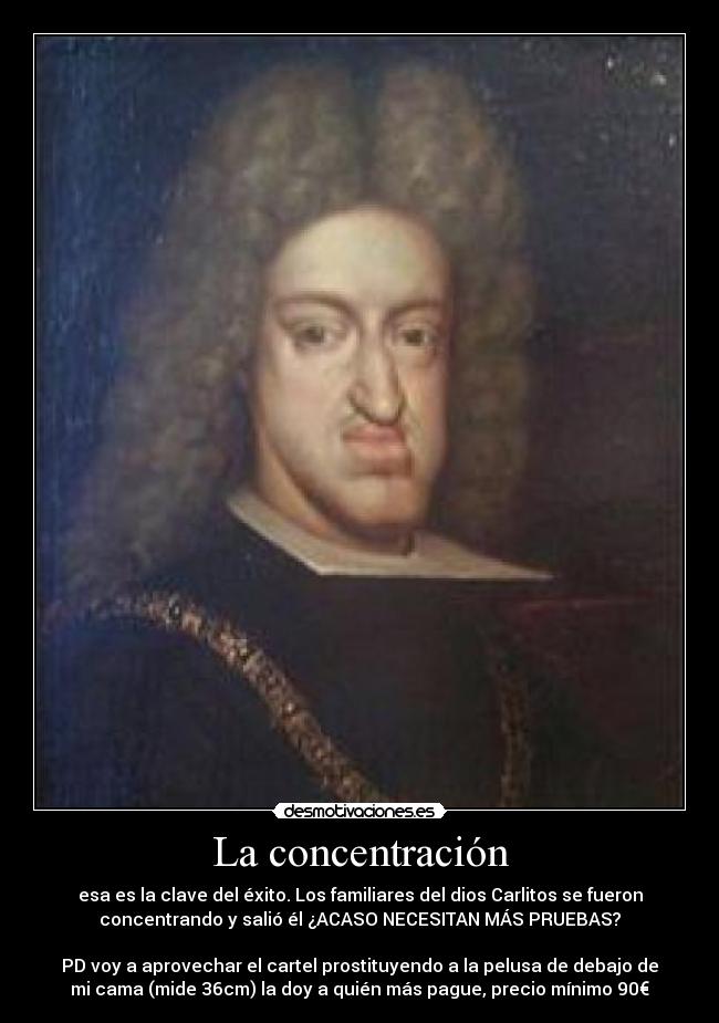 La concentración - esa es la clave del éxito. Los familiares del dios Carlitos se fueron
concentrando y salió él ¿ACASO NECESITAN MÁS PRUEBAS?
PD voy a aprovechar el cartel prostituyendo a la pelusa de debajo de
mi cama (mide 36cm) la doy a quién más pague, precio mínimo 90€