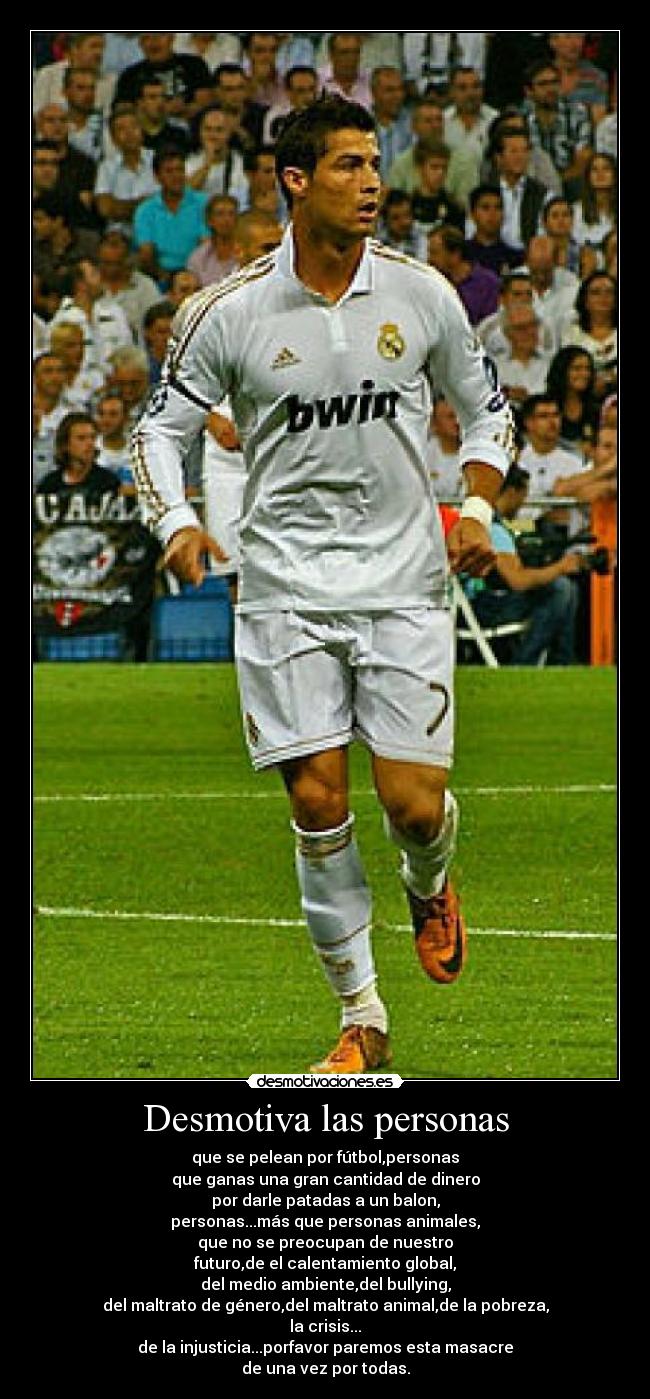 Desmotiva las personas - que se pelean por fútbol,personas
que ganas una gran cantidad de dinero
por darle patadas a un balon,
personas...más que personas animales,
que no se preocupan de nuestro
futuro,de el calentamiento global,
del medio ambiente,del bullying,
del maltrato de género,del maltrato animal,de la pobreza,
la crisis...
de la injusticia...porfavor paremos esta masacre
de una vez por todas.