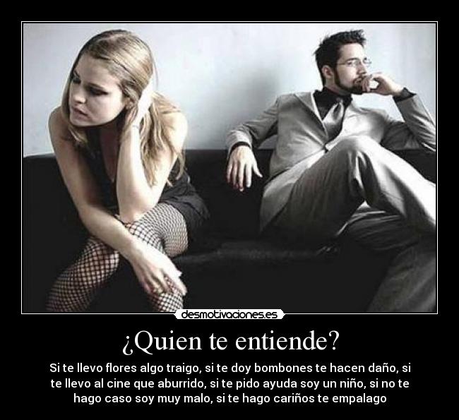 ¿Quien te entiende? - Si te llevo flores algo traigo, si te doy bombones te hacen daño, si
te llevo al cine que aburrido, si te pido ayuda soy un niño, si no te
hago caso soy muy malo, si te hago cariños te empalago