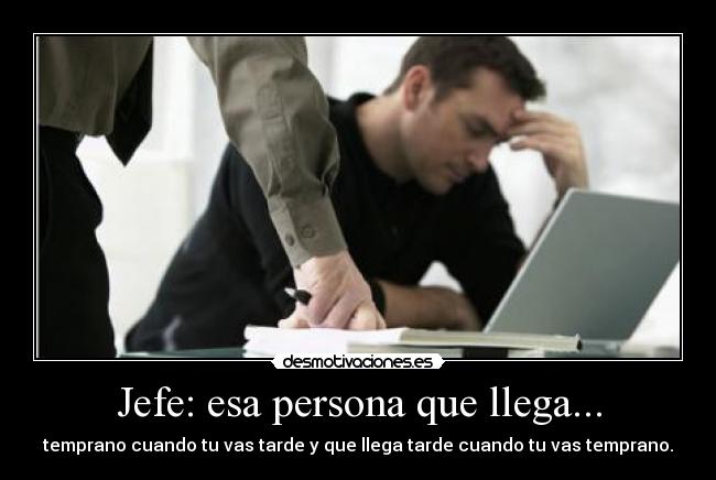 Jefe: esa persona que llega... - temprano cuando tu vas tarde y que llega tarde cuando tu vas temprano.