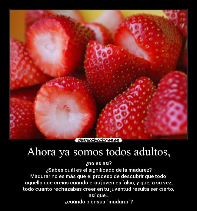 Ahora ya somos todos adultos, - ¿no es así?
¿Sabes cuál es el significado de la madurez?
Madurar no es más que el proceso de descubrir que todo
aquello que creías cuando eras joven es falso, y que, a su vez,
todo cuanto rechazabas creer en tu juventud resulta ser cierto,
así que...
¿cuándo piensas madurar?
