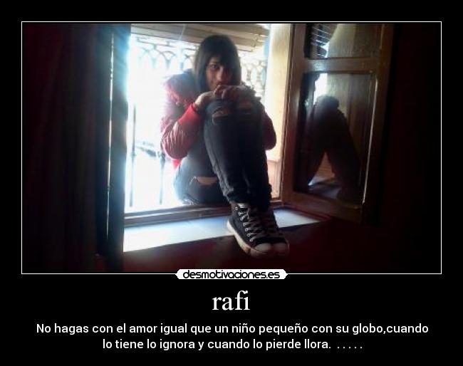 rafi - No hagas con el amor igual que un niño pequeño con su globo,cuando
lo tiene lo ignora y cuando lo pierde llora. . . . . .