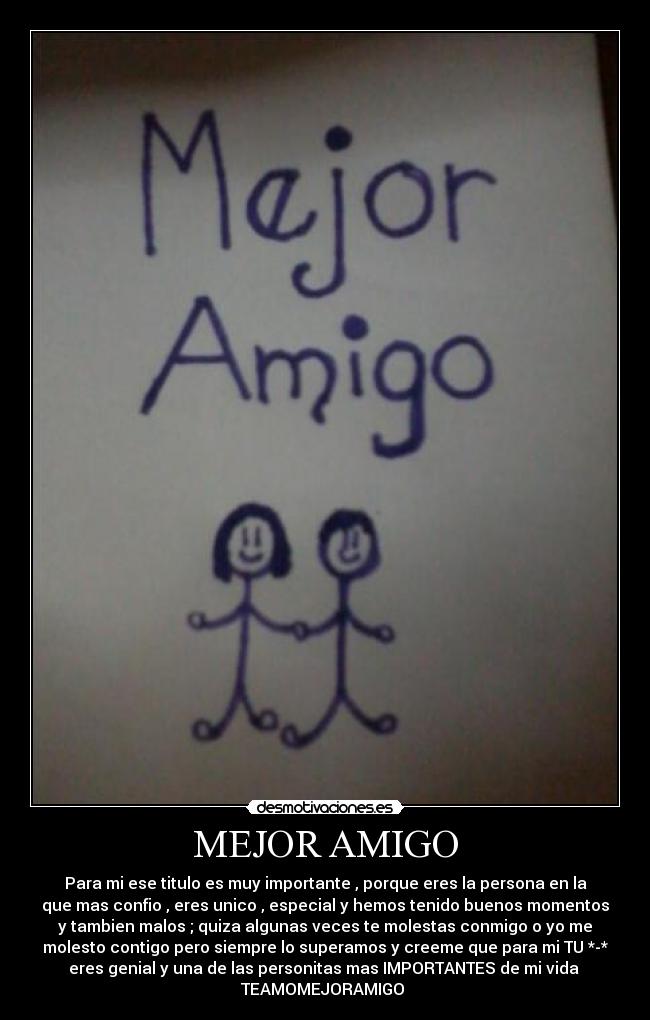 MEJOR AMIGO - Para mi ese titulo es muy importante , porque eres la persona en la
que mas confio , eres unico , especial y hemos tenido buenos momentos
y tambien malos ; quiza algunas veces te molestas conmigo o yo me
molesto contigo pero siempre lo superamos y creeme que para mi TU *-*
eres genial y una de las personitas mas IMPORTANTES de mi vida 
TEAMOMEJORAMIGO ♥