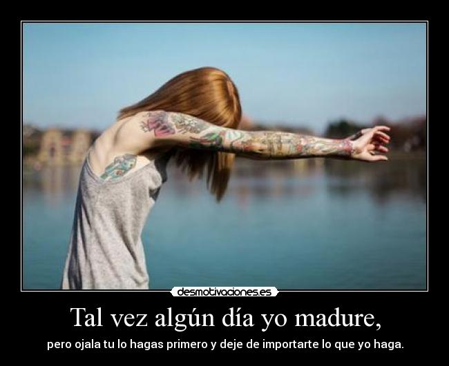 Tal vez algún día yo madure, - pero ojala tu lo hagas primero y deje de importarte lo que yo haga.