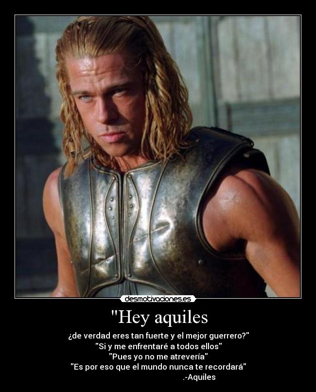 Hey aquiles - ¿de verdad eres tan fuerte y el mejor guerrero?
Si y me enfrentaré a todos ellos
Pues yo no me atrevería
Es por eso que el mundo nunca te recordará
                                          .-Aquiles