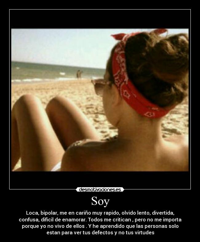 Soy - Loca, bipolar, me en cariño muy rapido, olvido lento, divertida,
confusa, dificil de enamorar. Todos me critican , pero no me importa
porque yo no vivo de ellos . Y he aprendido que las personas solo
estan para ver tus defectos y no tus virtudes