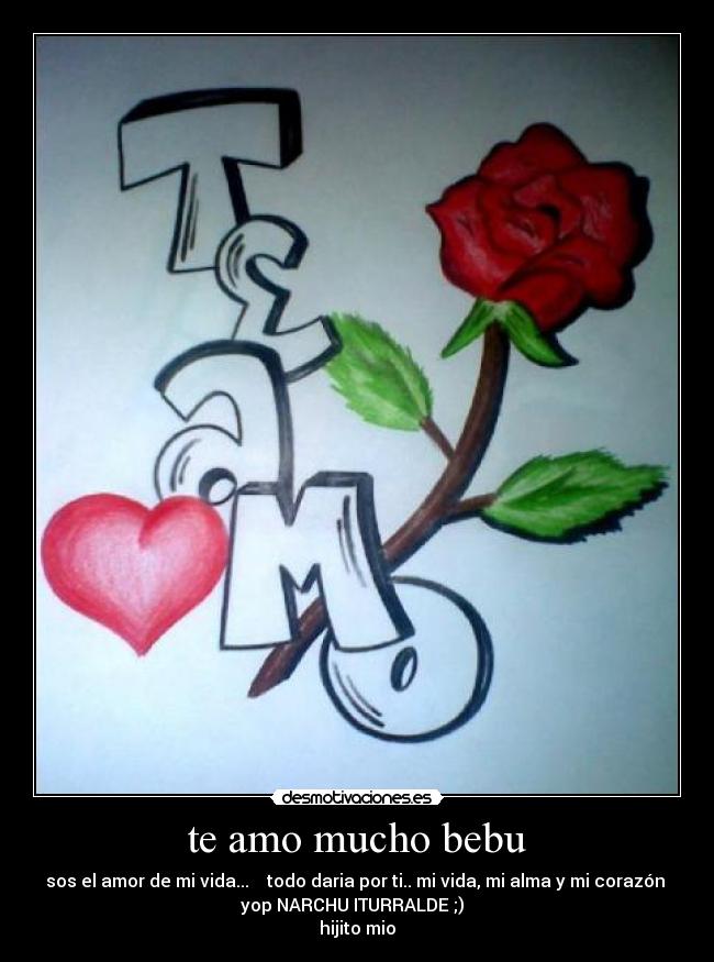 te amo mucho bebu - sos el amor de mi vida... ♥♥ todo daria por ti.. mi vida, mi alma y mi corazón
yop NARCHU ITURRALDE ;)
hijito mio