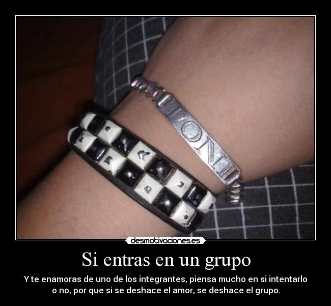 Si entras en un grupo - Y te enamoras de uno de los integrantes, piensa mucho en si intentarlo
o no, por que si se deshace el amor, se deshace el grupo.
