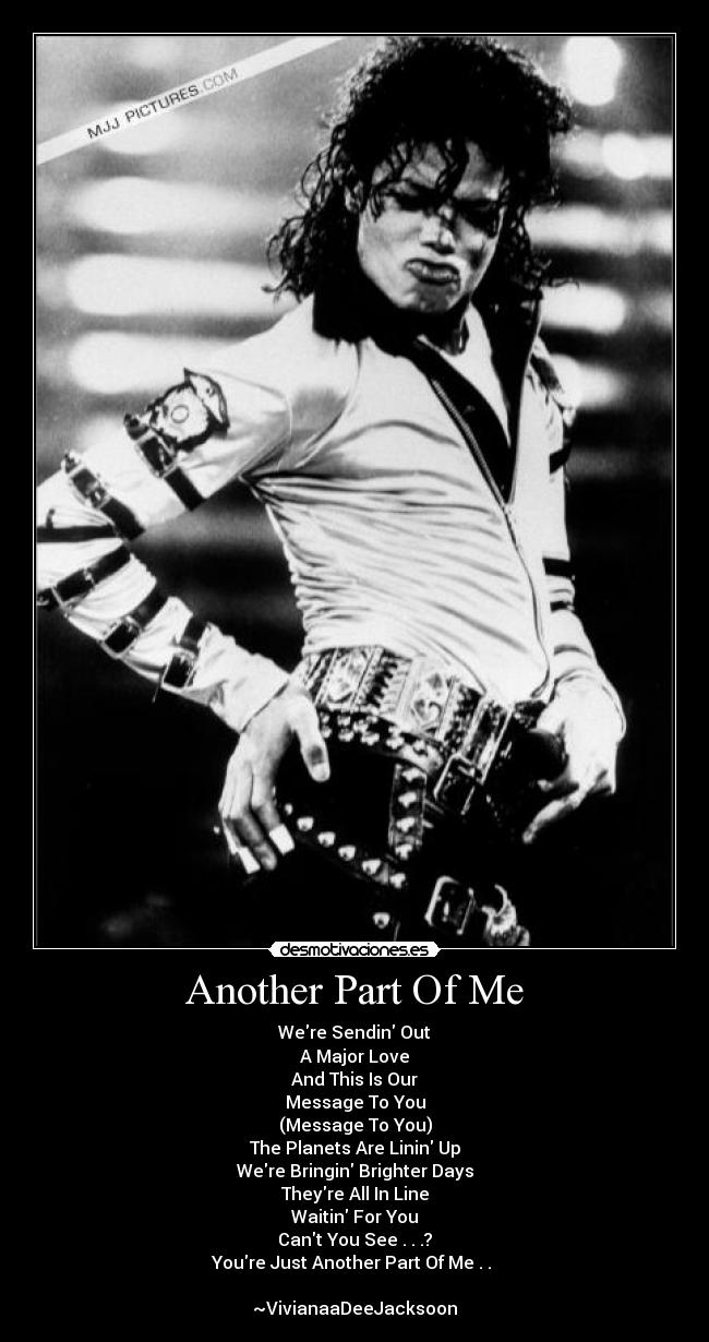 Another Part Of Me - Were Sendin Out
A Major Love
And This Is Our
Message To You
(Message To You)
The Planets Are Linin Up
Were Bringin Brighter Days
Theyre All In Line
Waitin For You
Cant You See . . .?
Youre Just Another Part Of Me . .
~VivianaaDeeJacksoon