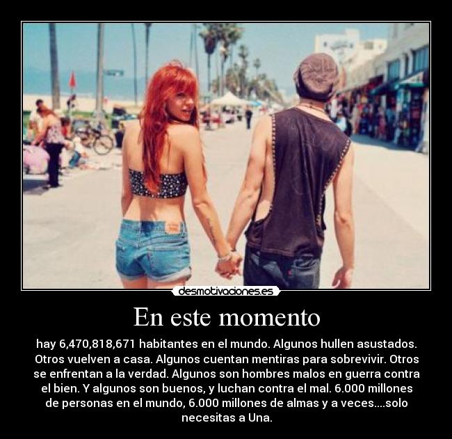En este momento - hay 6,470,818,671 habitantes en el mundo. Algunos hullen asustados.
Otros vuelven a casa. Algunos cuentan mentiras para sobrevivir. Otros
se enfrentan a la verdad. Algunos son hombres malos en guerra contra
el bien. Y algunos son buenos, y luchan contra el mal. 6.000 millones
de personas en el mundo, 6.000 millones de almas y a veces....solo
necesitas a Una.