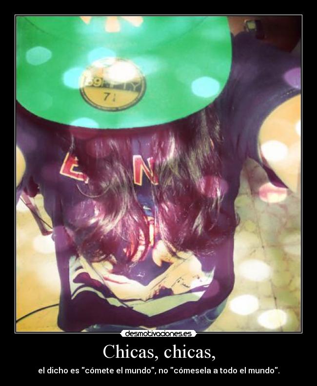 Chicas, chicas, - el dicho es cómete el mundo, no cómesela a todo el mundo.