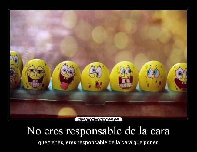 No eres responsable de la cara - que tienes, eres responsable de la cara que pones.