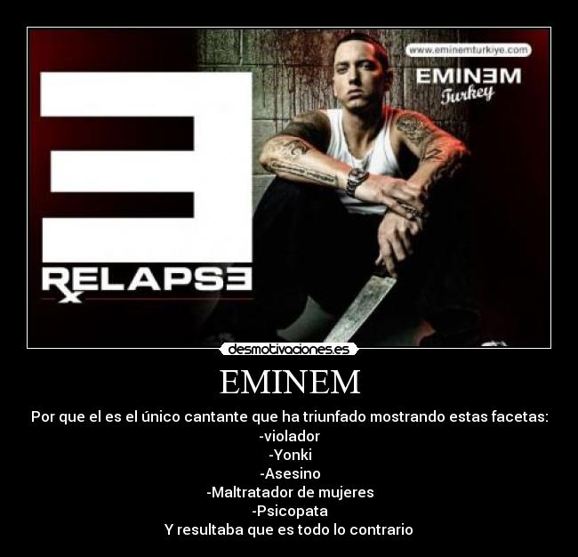 EMINEM - Por que el es el único cantante que ha triunfado mostrando estas facetas:
-violador
-Yonki
-Asesino
-Maltratador de mujeres
-Psicopata
Y resultaba que es todo lo contrario