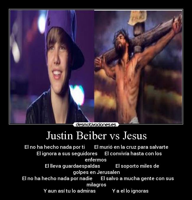 Justin Beiber vs Jesus - El no ha hecho nada por ti El murió en la cruz para salvarte
El ignora a sus seguidores El convivía hasta con los enfermos
El lleva guardaespaldas El soporto miles de golpes en Jerusalen
El no ha hecho nada por nadie El salvo a mucha gente con sus milagros
Y aun así tu lo admiras Y a el lo ignoras