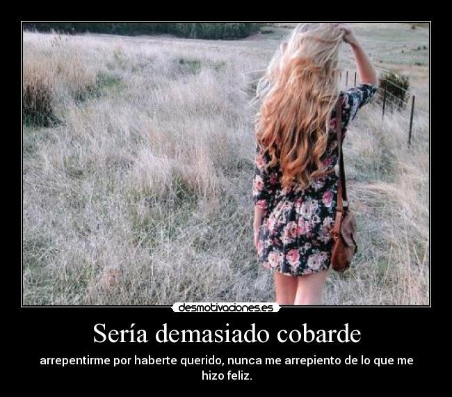 Sería demasiado cobarde - arrepentirme por haberte querido, nunca me arrepiento de lo que me hizo feliz.