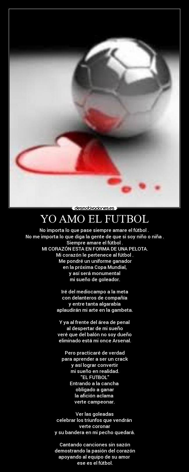 YO AMO EL FUTBOL - No importa lo que pase siempre amare el fútbol .
No me importa lo que diga la gente de que si soy niño o niña .
Siempre amare el fútbol .
MI CORAZÓN ESTA EN FORMA DE UNA PELOTA.
Mi corazón le pertenece al fútbol .
Me pondré un uniforme ganador
en la próxima Copa Mundial,
y así será monumental
mi sueño de goleador.
Iré del mediocampo a la meta
con delanteros de compañía
y entre tanta algarabía
aplaudirán mi arte en la gambeta.
Y ya al frente del área de penal
al despertar de mi sueño
veré que del balón no soy dueño
eliminado está mi once Arsenal.
Pero practicaré de verdad
para aprender a ser un crack
y así lograr convertir
mi sueño en realidad.
EL FUTBOL
Entrando a la cancha
obligado a ganar
la afición aclama
verte campeonar.
Ver las goleadas
celebrar los triunfos que vendrán
verte coronar
y su bandera en mi pecho quedará.
Cantando canciones sin sazón
demostrando la pasión del corazón
apoyando al equipo de su amor
ese es el fútbol.