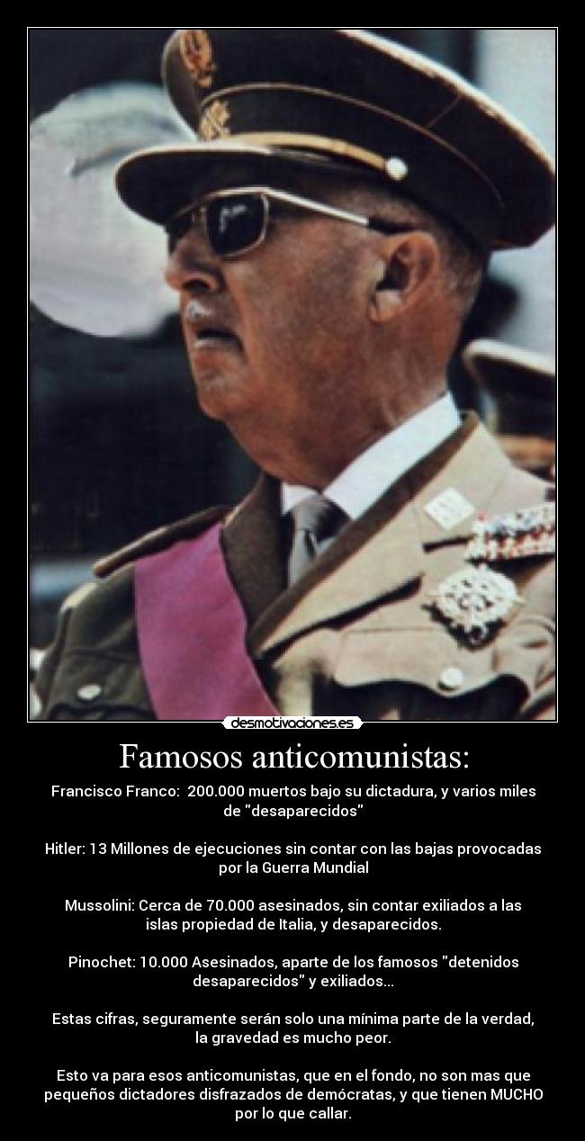 Famosos anticomunistas: - Francisco Franco: 200.000 muertos bajo su dictadura, y varios miles
de desaparecidos
Hitler: 13 Millones de ejecuciones sin contar con las bajas provocadas
por la Guerra Mundial
Mussolini: Cerca de 70.000 asesinados, sin contar exiliados a las
islas propiedad de Italia, y desaparecidos.
Pinochet: 10.000 Asesinados, aparte de los famosos detenidos
desaparecidos y exiliados...
Estas cifras, seguramente serán solo una mínima parte de la verdad,
la gravedad es mucho peor.
Esto va para esos anticomunistas, que en el fondo, no son mas que
pequeños dictadores disfrazados de demócratas, y que tienen MUCHO
por lo que callar.