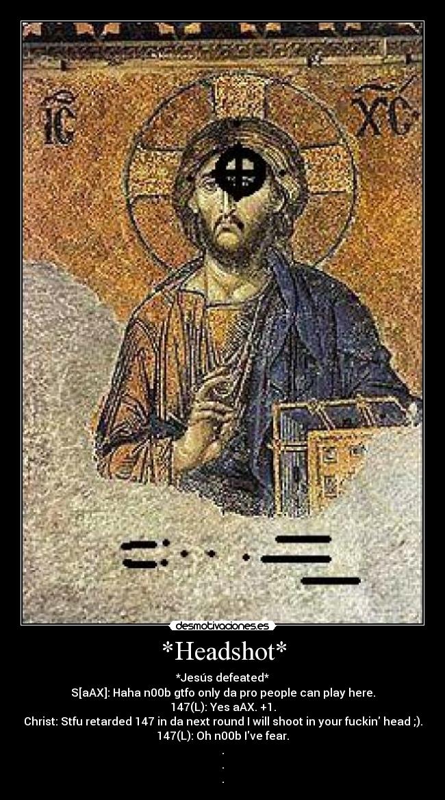 *Headshot* - *Jesús defeated*
S[aAX]: Haha n00b gtfo only da pro people can play here.
147(L): Yes aAX. +1.
Christ: Stfu retarded 147 in da next round I will shoot in your fuckin head ;).
147(L): Oh n00b Ive fear.
.
.
.