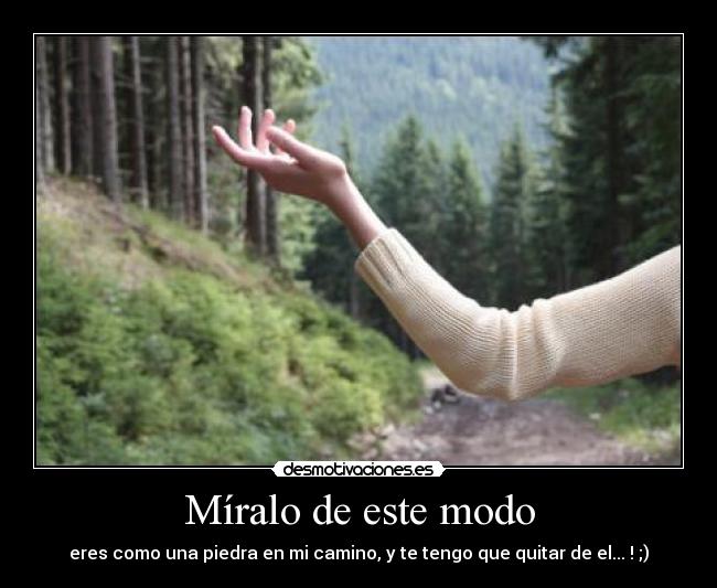 Míralo de este modo - eres como una piedra en mi camino, y te tengo que quitar de el... ! ;)