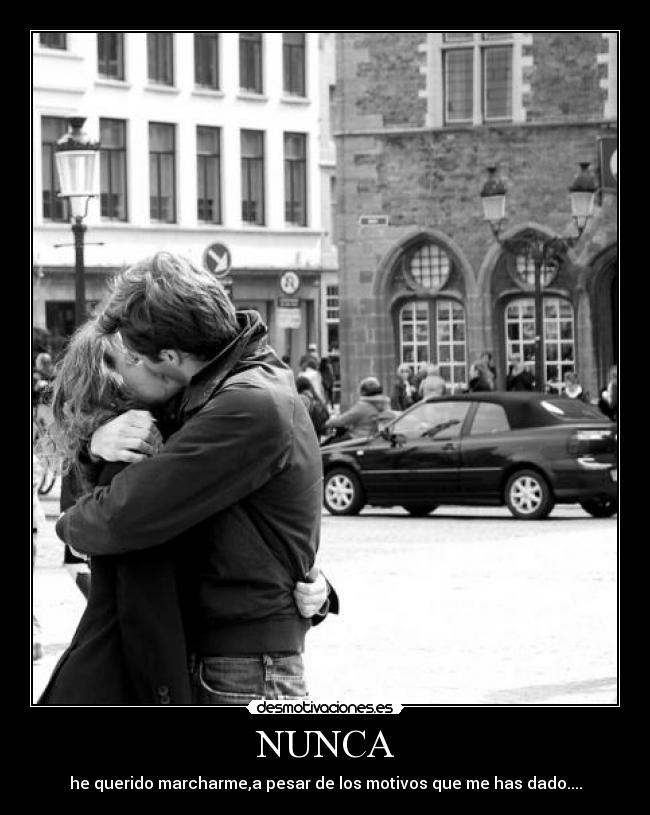 NUNCA - he querido marcharme,a pesar de los motivos que me has dado....