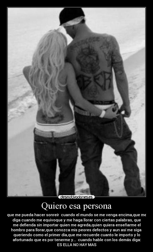 Quiero esa persona - que me pueda hacer sonreír cuando el mundo se me venga encima,que me
diga cuando me equivoque y me haga llorar con ciertas palabras, que
me defienda sin importar quien me agreda,quien quiera enseñarme el
hombro para llorar,que conozca mis peores defectos y aun así me siga
queriendo como el primer día,que me recuerde cuanto le importo y lo
afortunado que es por tenerme y... cuando hable con los demás diga:
ES ELLA NO HAY MAS