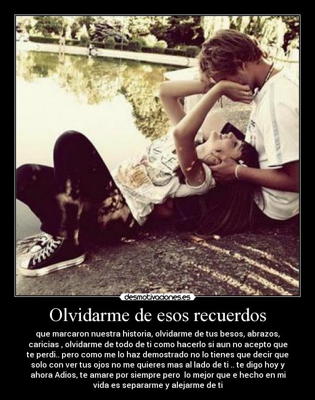 Olvidarme de esos recuerdos - que marcaron nuestra historia, olvidarme de tus besos, abrazos,
caricias , olvidarme de todo de ti como hacerlo si aun no acepto que
te perdi.. pero como me lo haz demostrado no lo tienes que decir que
solo con ver tus ojos no me quieres mas al lado de ti .. te digo hoy y
ahora Adios, te amare por siempre pero lo mejor que e hecho en mi
vida es separarme y alejarme de ti