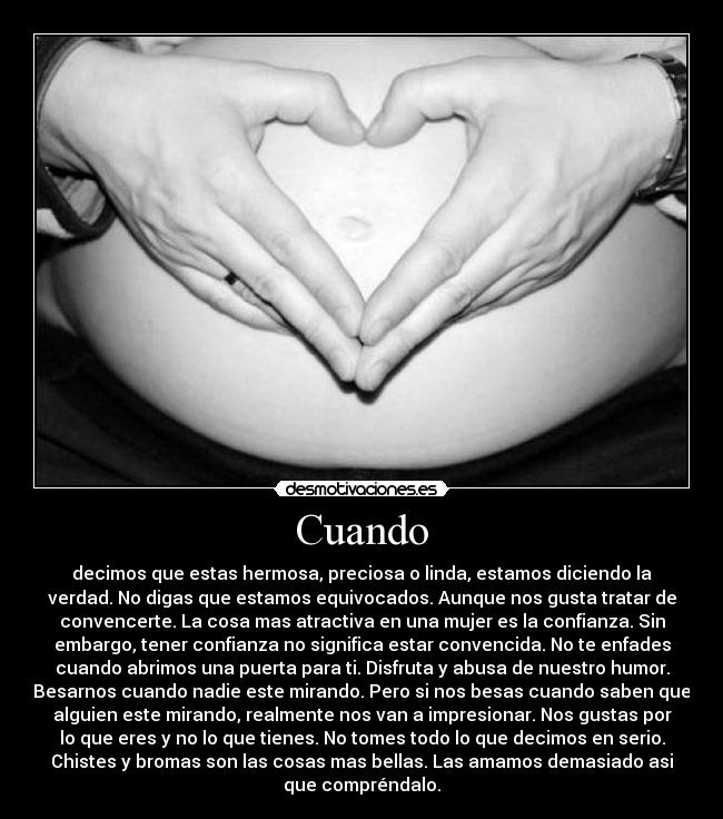 Cuando - decimos que estas hermosa, preciosa o linda, estamos diciendo la
verdad. No digas que estamos equivocados. Aunque nos gusta tratar de
convencerte. La cosa mas atractiva en una mujer es la confianza. Sin
embargo, tener confianza no significa estar convencida. No te enfades
cuando abrimos una puerta para ti. Disfruta y abusa de nuestro humor.
Besarnos cuando nadie este mirando. Pero si nos besas cuando saben que
alguien este mirando, realmente nos van a impresionar. Nos gustas por
lo que eres y no lo que tienes. No tomes todo lo que decimos en serio.
Chistes y bromas son las cosas mas bellas. Las amamos demasiado asi
que compréndalo.