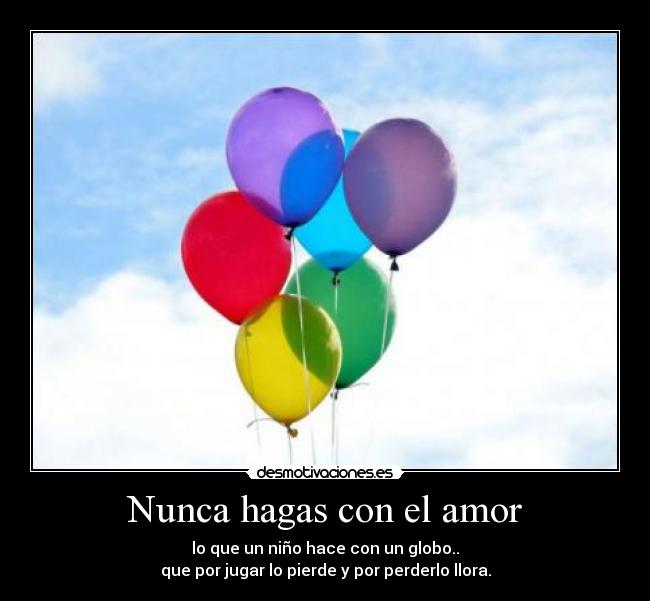 Nunca hagas con el amor - lo que un niño hace con un globo..
que por jugar lo pierde y por perderlo llora.