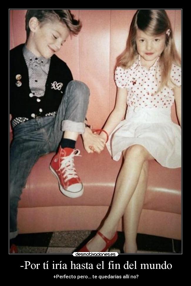 -Por tí iría hasta el fin del mundo - +Perfecto pero... te quedarías allí no?