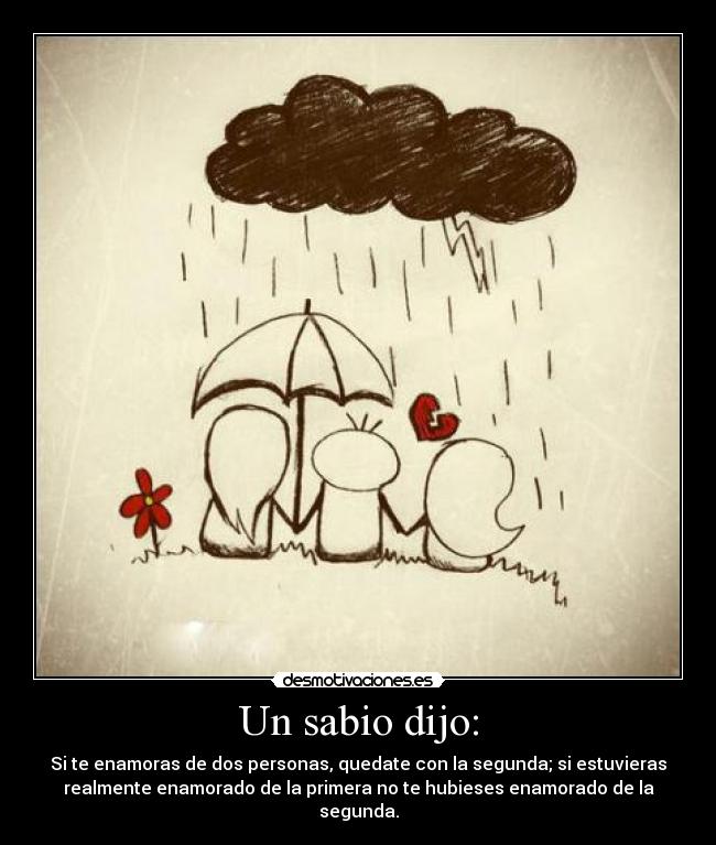 Un sabio dijo: - Si te enamoras de dos personas, quedate con la segunda; si estuvieras
realmente enamorado de la primera no te hubieses enamorado de la
segunda.